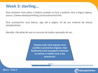 Week 1 Week 2 Week 3 Week 4 Week 5 Week 6 Week 7 Week 8Week 1 Week 2 Week 3 Week 4 Week 5 Week 6 Week 7 Week 8
Week 3: starting...
Para conhecer mais sobre a história contada no livro e praticar mais a língua inglesa,
acesse : www.alaskaiceclimbing.com/southcentral.htm
Para acompanhar essa leitura, siga até a página 19 do seu material de leitura
complementar.
Atenção: não deixe de usar os recursos de áudio e gravação de voz.
Quanto mais você expuser seus
ouvidos à pronúncia original, mais
facilmente você conseguirá entender
os nativos e melhor será a sua
pronúncia!
Nível 1 - Parte 3
 