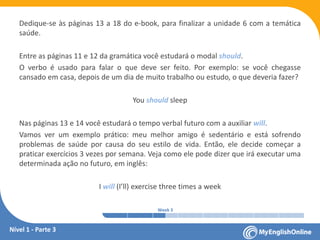 Week 1 Week 2 Week 3 Week 4 Week 5 Week 6 Week 7 Week 8Week 1 Week 2 Week 3 Week 4 Week 5 Week 6 Week 7 Week 8
Dedique-se às páginas 13 a 18 do e-book, para finalizar a unidade 6 com a temática
saúde.
Entre as páginas 11 e 12 da gramática você estudará o modal should.
O verbo é usado para falar o que deve ser feito. Por exemplo: se você chegasse
cansado em casa, depois de um dia de muito trabalho ou estudo, o que deveria fazer?
You should sleep
Nas páginas 13 e 14 você estudará o tempo verbal futuro com a auxiliar will.
Vamos ver um exemplo prático: meu melhor amigo é sedentário e está sofrendo
problemas de saúde por causa do seu estilo de vida. Então, ele decide começar a
praticar exercícios 3 vezes por semana. Veja como ele pode dizer que irá executar uma
determinada ação no futuro, em inglês:
I will (I’ll) exercise three times a week
Nível 1 - Parte 3
 