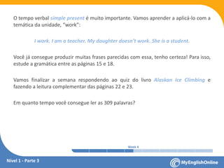 Week 1 Week 2 Week 3 Week 4 Week 5 Week 6 Week 7 Week 8Week 1 Week 2 Week 3 Week 4 Week 5 Week 6 Week 7 Week 8
O tempo verbal simple present é muito importante. Vamos aprender a aplicá-lo com a
temática da unidade, “work”:
I work. I am a teacher. My daughter doesn’t work. She is a student.
Você já consegue produzir muitas frases parecidas com essa, tenho certeza! Para isso,
estude a gramática entre as páginas 15 e 18.
Vamos finalizar a semana respondendo ao quiz do livro Alaskan Ice Climbing e
fazendo a leitura complementar das páginas 22 e 23.
Em quanto tempo você consegue ler as 309 palavras?
Nível 1 - Parte 3
 