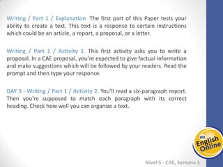 Week 1 Week 2 Week 3 Week 4 Week 5 Week 6 Week 7 Week 8Week 1 Week 2 Week 3 Week 4 Week 5 Week 6 Week 7 Week 8
Nível 5 - CAE
Writing / Part 1 / Explanation. The first part of this Paper tests your ability to create a
text. This text is a response to certain instructions which could be an article, a report,
a proposal, or a letter.
Writing / Part 1 / Activity 1. This first activity asks you to write a proposal. In a CAE
proposal, you’re expected to give factual information and make suggestions which will
be followed by your readers. Read the prompt and then type your response.
Writing / Part 1 / Activity 2. You’ll read a six-paragraph report. Then you’re supposed
to match each paragraph with its correct heading. Check how well you can organize a
text.
 
