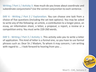 Week 1 Week 2 Week 3 Week 4 Week 5 Week 6 Week 7 Week 8Week 1 Week 2 Week 3 Week 4 Week 5 Week 6 Week 7 Week 8
Nível 5 - CAE
Writing / Part 1 / Activity 3. How much do you know about coordinate and
subordinate conjunctions? Use the correct conjunction to each sentence.
Writing / Part 2 / Explanation. You can choose one task from a choice of five
questions (including the set text options). You may be asked to write any of the
following: an article, a contribution to a longer piece, an essay, an information sheet, a
letter, a proposal, a report, a review or a competition entry. You must write 220-260
words.
Writing / Part 2 / Activity 1. This activity asks you to write a letter of application. This
kind of letter is a formal one, so you have to use formal phrases such as: Dear Sir /
Madam, To whom it may concern, I am writing with regard to …, I look forward to
hearing from you …
 
