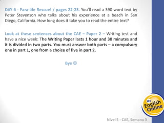 Week 1 Week 2 Week 3 Week 4 Week 5 Week 6 Week 7 Week 8Week 1 Week 2 Week 3 Week 4 Week 5 Week 6 Week 7 Week 8
Nível 5 - CAE
Para-life Rescue! / pages 22-23. You’ll read a 390-word text by Peter Stevenson who
talks about his experience at a beach in San Diego, California. How long does it take
you to read the entire text?
Look at these sentences about the CAE – Paper 2 – Writing test and have a nice week:
The Writing Paper lasts 1 hour and 30 minutes and it is divided in two parts. You
must answer both parts – a compulsory one in part 1, one from a choice of five in
part 2.
Bye 
 