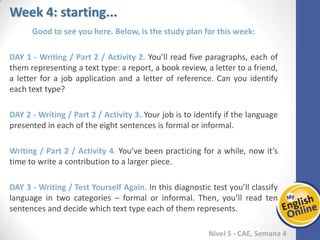 Week 1 Week 2 Week 3 Week 4 Week 5 Week 6 Week 7 Week 8Week 1 Week 2 Week 3 Week 4 Week 5 Week 6 Week 7 Week 8
Week 4: starting...
Nível 5 - CAE
Good to see you here. Below, is the study plan for this week:
Writing / Part 2 / Activity 2. You’ll read five paragraphs, each of them representing a
text type: a report, a book review, a letter to a friend, a letter for a job application and
a letter of reference. Can you identify each text type?
Writing / Part 2 / Activity 3. Your job is to identify if the language presented in each of
the eight sentences is formal or informal.
Writing / Part 2 / Activity 4. You’ve been practicing for a while, now it’s time to write a
contribution to a larger piece.
Writing / Test Yourself Again. In this diagnostic test you’ll classify language in two
categories – formal or informal. Then, you’ll read ten sentences and decide which text
type each of them represents.
 
