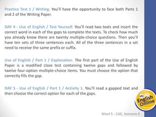 Week 1 Week 2 Week 3 Week 4 Week 5 Week 6 Week 7 Week 8Week 1 Week 2 Week 3 Week 4 Week 5 Week 6 Week 7 Week 8
Nível 5 - CAE
Practice Test 1 / Writing. You’ll have the opportunity to face both Parts 1 and 2 of the
Writing Paper.
Use of English / Test Yourself. You’ll read two texts and insert the correct word in each
of the gaps to complete the texts. To check how much you already know there are
twenty multiple-choice questions. Then you’ll have ten sets of three sentences each.
All of the three sentences in a set need to receive the same prefix or suffix.
Use of English / Part 1 / Explanation. The first part of the Use of English Paper is a
modified cloze test containing twelve gaps and followed by twelve four-option
multiple-choice items. You must choose the option that correctly fills the gap.
Use of English / Part 1 / Activity 1. You’ll read a gapped text and then choose the
correct option for each of the gaps.
 