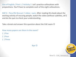 Week 1 Week 2 Week 3 Week 4 Week 5 Week 6 Week 7 Week 8Week 1 Week 2 Week 3 Week 4 Week 5 Week 6 Week 7 Week 8
Nível 5 - CAE
Use of English / Part 1 / Activity 2. Let’s practice collocations with prepositions. You’ll
have to complete each of the eight collocations.
Para-life Rescue! / video + quiz. After reading this book about the exciting activity of
rescuing people, watch the video (without subtitles, ok?) and do the quiz to check
your understanding.
Take a break and answer this question about the CAE exam 
How many papers are there in the exam?
( ) Five
( ) Four
( ) Three
Bye 
 