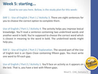 Week 1 Week 2 Week 3 Week 4 Week 5 Week 6 Week 7 Week 8Week 1 Week 2 Week 3 Week 4 Week 5 Week 6 Week 7 Week 8
Week 5: starting...
Nível 5 - CAE
Good to see you here. Below, is the study plan for this week:
Use of English / Part 1 / Activity 3. There are eight sentences for you to choose the
correct option to complete them.
Use of English / Part 1 / Activity 4. The activity helps you improve lexical knowledge.
You’ll read a sentence containing two underlined words and another word in bold.
You’re supposed to choose the correct word which is closest in meaning to the word in
bold. The underlined words might help you.
Use of English / Part 2 / Explanation. The second part of the Use of English test is an
Open Cloze containing fifteen gaps. You must write one word to fill each gap.
Use of English / Part 2 / Activity 1. You’ll face an activity as it appears on the test. That
is, you have a text with fifteen gaps.
 