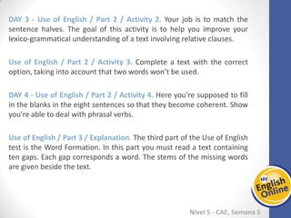 Week 1 Week 2 Week 3 Week 4 Week 5 Week 6 Week 7 Week 8Week 1 Week 2 Week 3 Week 4 Week 5 Week 6 Week 7 Week 8
Nível 5 - CAE
Use of English / Part 2 / Activity 2. Your job is to match the sentence halves. The goal
of this activity is to help you improve your lexico-grammatical understanding of a text
involving relative clauses.
Use of English / Part 2 / Activity 3. Complete a text with the correct option, taking
into account that two words won’t be used.
Use of English / Part 2 / Activity 4. Here you’re supposed to fill in the blanks in the
eight sentences so that they become coherent. Show you’re able to deal with phrasal
verbs.
Use of English / Part 3 / Explanation. The third part of the Use of English test is the
Word Formation. In this part you must read a text containing ten gaps. Each gap
corresponds a word. The stems of the missing words are given beside the text.
 