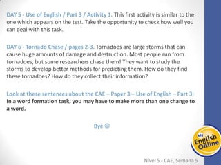 Week 1 Week 2 Week 3 Week 4 Week 5 Week 6 Week 7 Week 8Week 1 Week 2 Week 3 Week 4 Week 5 Week 6 Week 7 Week 8
Nível 5 - CAE
Use of English / Part 3 / Activity 1. This first activity is similar to the one which
appears on the test. Take the opportunity to check how well you can deal with this
task.
Tornado Chase / pages 2-3. Tornadoes are large storms that can cause huge amounts
of damage and destruction. Most people run from tornadoes, but some researchers
chase them! They want to study the storms to develop better methods for predicting
them. How do they find these tornadoes? How do they collect their information?
Look at these sentences about the CAE – Paper 3 – Use of English – Part 3: In a word
formation task, you may have to make more than one change to a word.
Bye 
 