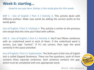 Week 1 Week 2 Week 3 Week 4 Week 5 Week 6 Week 7 Week 8Week 1 Week 2 Week 3 Week 4 Week 5 Week 6 Week 7 Week 8
Week 6: starting...
Nível 5 - CAE
Good to see you here. Below, is the study plan for this week:
Use of English / Part 3 / Activity 2. This activity deals with different prefixes. Make
new words by adding the correct prefix to the words given.
Use of English / Part 3 / Activity 3. This activity is similar to the previous one except
that this time you’ll deal with suffixes.
Use of English / Part 3 / Activity 4. You’ll see fifteen sentences with an underlined
word in each of them. If the underlined word is correct, just type “correct”. If it’s not
correct, then type the word correctly in the space provided.
Use of English / Part 4 / Explanation. The forth part of the Use of English test is called
Gapped Sentences. There are five questions, each of them contains three separate
sentences. Each sentence contains one gap, which must be completed with one
appropriate word.
 