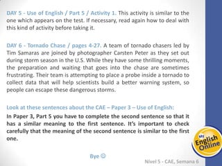 Week 1 Week 2 Week 3 Week 4 Week 5 Week 6 Week 7 Week 8Week 1 Week 2 Week 3 Week 4 Week 5 Week 6 Week 7 Week 8
Nível 5 - CAE
Use of English / Part 5 / Activity 1. This activity is similar to the one which appears on
the test. If necessary, read again how to deal with this kind of activity before taking it.
Tornado Chase / pages 4-27. A team of tornado chasers led by Tim Samaras are joined
by photographer Carsten Peter as they set out during storm season in the U.S. While
they have some thrilling moments, the preparation and waiting that goes into the
chase are sometimes frustrating. Their team is attempting to place a probe inside a
tornado to collect data that will help scientists build a better warning system, so
people can escape these dangerous storms.
Look at these sentences about the CAE – Paper 3 – Use of English:
In Paper 3, Part 5 you have to complete the second sentence so that it has a similar
meaning to the first sentence. It’s important to check carefully that the meaning of
the second sentence is similar to the first one.
Bye 
 