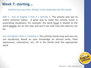 Week 1 Week 2 Week 3 Week 4 Week 5 Week 6 Week 7 Week 8Week 1 Week 2 Week 3 Week 4 Week 5 Week 6 Week 7 Week 8
Week 7: starting...
Nível 5 - CAE
Good to see you here. Below, is the study plan for this week:
Use of English / Part 5 / Activity 2. The activity asks you to match sentence halves. A
good way to make this activity easier is associating vocabulary. For example: the word
fraud is related to the word illegally. Go on this way and you’ll see how easy the
exercise can be.
Use of English / Part 5 / Activity 3. This activity checks how well you can use
vocabulary. Based on your knowledge on phrasal verbs, fixed expressions, collocations,
etc., fill in the blanks with the appropriate word.
 