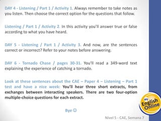Week 1 Week 2 Week 3 Week 4 Week 5 Week 6 Week 7 Week 8Week 1 Week 2 Week 3 Week 4 Week 5 Week 6 Week 7 Week 8
Nível 5 - CAE
Listening / Part 1 / Activity 1. Always remember to take notes as you listen. Then
choose the correct option for the questions that follow.
Listening / Part 1 / Activity 2. In this activity you’ll answer true or false according to
what you have heard.
Listening / Part 1 / Activity 3. And now, are the sentences correct or incorrect? Refer
to your notes before answering.
Tornado Chase / pages 30-31. You’ll read a 349-word text explaining the experience of
catching a tornado.
Look at these sentences about the CAE – Paper 4 – Listening – Part 1 test and have a
nice week: You’ll hear three short extracts, from exchanges between interacting
speakers. There are two four-option multiple-choice questions for each extract.
Bye 
 