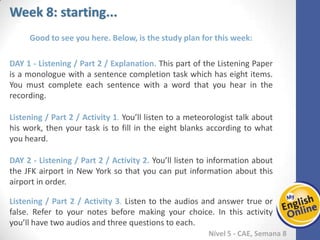 Week 1 Week 2 Week 3 Week 4 Week 5 Week 6 Week 7 Week 8Week 1 Week 2 Week 3 Week 4 Week 5 Week 6 Week 7 Week 8
Week 8: starting...
Nível 5 - CAE
Good to see you here. Below, is the study plan for this week:
Listening / Part 2 / Explanation. This part of the Listening Paper is a monologue with a
sentence completion task which has eight items. You must complete each sentence
with a word that you hear in the recording.
Listening / Part 2 / Activity 1. You’ll listen to a meteorologist talk about his work, then
your task is to fill in the eight blanks according to what you heard.
Listening / Part 2 / Activity 2. You’ll listen to information about the JFK airport in New
York so that you can put information about this airport in order.
Listening / Part 2 / Activity 3. Listen to the audios and answer true or false. Refer to
your notes before making your choice. In this activity you’ll have two audios and three
questions to each.
 