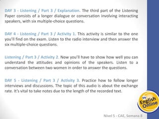 Week 1 Week 2 Week 3 Week 4 Week 5 Week 6 Week 7 Week 8Week 1 Week 2 Week 3 Week 4 Week 5 Week 6 Week 7 Week 8
Nível 5 - CAE
Listening / Part 3 / Explanation. The third part of the Listening Paper consists of a
longer dialogue or conversation involving interacting speakers, with six multiple-choice
questions.
Listening / Part 3 / Activity 1. This activity is similar to the one you’ll find on the exam.
Listen to the radio interview and then answer the six multiple-choice questions.
Listening / Part 3 / Activity 2. Now you’ll have to show how well you can understand
the attitudes and opinions of the speakers. Listen to a conversation between two
women in order to answer the questions.
Listening / Part 3 / Activity 3. Practice how to follow longer interviews and
discussions. The topic of this audio is about the exchange rate. It’s vital to take notes
due to the length of the recorded text.
 