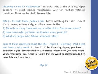 Week 1 Week 2 Week 3 Week 4 Week 5 Week 6 Week 7 Week 8Week 1 Week 2 Week 3 Week 4 Week 5 Week 6 Week 7 Week 8
Nível 5 - CAE
Listening / Part 4 / Explanation. The fourth part of the Listening Paper contains five
short themed monologues. With ten multiple-matching questions. There are two tasks
to complete.
Tornado Chase /video + quiz. Before watching the video. Look at these three
questions and guess the answers to them.
1) About how many tornadoes occur in the United States every year?
2) How many miles per hour can tornado winds go up to?
3) What are people who follow tornadoes called?
Look at these sentences about the CAE – Paper 4 – Listening – Part 2 test and have a
nice week: In Part 2 of the Listening Paper, you have to complete eight sentences
which summarise information you have heard. When you listen, you need to isolate
the key word or phrase needed to complete each sentence.
Bye 
 