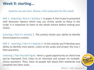 Week 1 Week 2 Week 3 Week 4 Week 5 Week 6 Week 7 Week 8Week 1 Week 2 Week 3 Week 4 Week 5 Week 6 Week 7 Week 8
Week 9: starting...
Nível 5 - CAE
Good to see you here. Below, is the study plan for this week:
Listening / Part 4 / Activity 1. In paper 4, Part 4 you’re presented with distractor
options which may use similar words to those in the script. It is important to listen to
the whole extract before making your choice.
Listening / Part 4 / Activity 2. The activity checks your ability to identify theme based
on context.
Listening / Part 4 / Activity 3. In this activity you’ll develop your ability to identify
main points. Listen to the audio and answer the true / false questions.
Listening / Test Yourself Again. Here’s a good opportunity to check how you’ve
improved. First, listen to an interview and answer six multiple-choice questions. Then,
listen to people talk about their weekends and complete the other tasks.
 