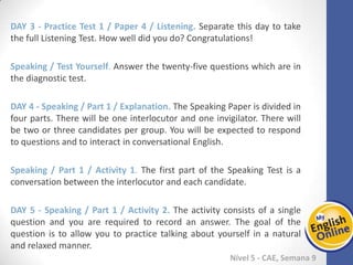 Week 1 Week 2 Week 3 Week 4 Week 5 Week 6 Week 7 Week 8Week 1 Week 2 Week 3 Week 4 Week 5 Week 6 Week 7 Week 8
Nível 5 - CAE
Practice Test 1 / Paper 4 / Listening. Separate this day to take the full Listening Test.
How well did you do? Congratulations!
Speaking / Test Yourself. Answer the twenty-five questions which are in the diagnostic
test.
Speaking / Part 1 / Explanation. The Speaking Paper is divided in four parts. There will
be one interlocutor and one invigilator. There will be two or three candidates per
group. You will be expected to respond to questions and to interact in conversational
English.
Speaking / Part 1 / Activity 1. The first part of the Speaking Test is a conversation
between the interlocutor and each candidate.
Speaking / Part 1 / Activity 2. The activity consists of a single question and you are
required to record an answer. The goal of the question is to allow you to practice
talking about yourself in a natural and relaxed manner.
 
