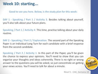 Week 1 Week 2 Week 3 Week 4 Week 5 Week 6 Week 7 Week 8Week 1 Week 2 Week 3 Week 4 Week 5 Week 6 Week 7 Week 8
Week 10: starting...
Nível 5 - CAE
Good to see you here. Below, is the study plan for this week:
Speaking / Part 1 / Activity 3. Besides talking about yourself, you’ll also talk about
your future plans.
Speaking / Part 1 / Activity 4. This time, practise talking about your daily routine.
Speaking / Part 2 / Explanation. The second part of the Speaking Paper is an
Individual Long Turn for each candidate with a brief response from the second
candidate.
Speaking / Part 2 / Activity 1. In this part of the Paper, you’ll be given the chance to
express your opinions. You’ll need to show that you can organise your thoughts and
ideas coherently. There is no right or wrong answer to the questions you will be asked,
so just concentrate on getting your views across. You’ll need to talk for about a
minute.
 