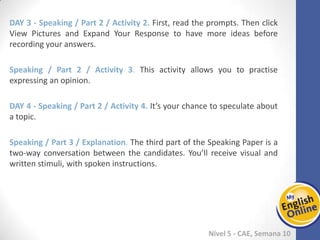 Week 1 Week 2 Week 3 Week 4 Week 5 Week 6 Week 7 Week 8Week 1 Week 2 Week 3 Week 4 Week 5 Week 6 Week 7 Week 8
Nível 5 - CAE
Speaking / Part 2 / Activity 2. First, read the prompts. Then click View Pictures and
Expand Your Response to have more ideas before recording your answers.
Speaking / Part 2 / Activity 3. This activity allows you to practise expressing an
opinion.
Speaking / Part 2 / Activity 4. It’s your chance to speculate about a topic.
Speaking / Part 3 / Explanation. The third part of the Speaking Paper is a two-way
conversation between the candidates. You’ll receive visual and written stimuli, with
spoken instructions.
 