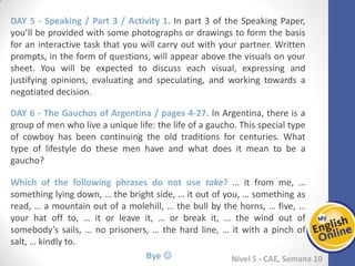 Week 1 Week 2 Week 3 Week 4 Week 5 Week 6 Week 7 Week 8Week 1 Week 2 Week 3 Week 4 Week 5 Week 6 Week 7 Week 8
Nível 5 - CAE
Speaking / Part 3 / Activity 1. In part 3 of the Speaking Paper, you’ll be provided with
some photographs or drawings to form the basis for an interactive task that you will
carry out with your partner. Written prompts, in the form of questions, will appear
above the visuals on your sheet. You will be expected to discuss each visual,
expressing and justifying opinions, evaluating and speculating, and working towards a
negotiated decision.
The Gauchos of Argentina / pages 4-27. In Argentina, there is a group of men who live
a unique life: the life of a gaucho. This special type of cowboy has been continuing the
old traditions for centuries. What type of lifestyle do these men have and what does it
mean to be a gaucho?
Which of the following phrases do not use take? … it from me, … something lying
down, … the bright side, … it out of you, … something as read, … a mountain out of a
molehill, … the bull by the horns, … five, … your hat off to, … it or leave it, … or break
it, … the wind out of somebody’s sails, … no prisoners, … the hard line, … it with a
pinch of salt, … kindly to.
Bye 
 
