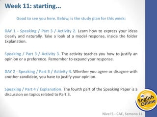 Week 1 Week 2 Week 3 Week 4 Week 5 Week 6 Week 7 Week 8Week 1 Week 2 Week 3 Week 4 Week 5 Week 6 Week 7 Week 8
Week 11: starting...
Nível 5 - CAE
Good to see you here. Below, is the study plan for this week:
Speaking / Part 3 / Activity 2. Learn how to express your ideas clearly and naturally.
Take a look at a model response, inside the folder Explanation.
Speaking / Part 3 / Activity 3. The activity teaches you how to justify an opinion or a
preference. Remember to expand your response.
Speaking / Part 3 / Activity 4. Whether you agree or disagree with another candidate,
you have to justify your opinion.
Speaking / Part 4 / Explanation. The fourth part of the Speaking Paper is a discussion
on topics related to Part 3.
 