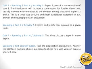 Week 1 Week 2 Week 3 Week 4 Week 5 Week 6 Week 7 Week 8Week 1 Week 2 Week 3 Week 4 Week 5 Week 6 Week 7 Week 8
Nível 5 - CAE
Speaking / Part 4 / Activity 1. Paper 5, part 4 is an extension of part 3. The
interlocutor will introduce some topics for further discussion, usually in some way
connected to the themes already discussed in parts 2 and 3. This is a three-way
activity, with both candidates expected to ask, answer and develop points of
discussion
Speaking / Part 4 / Activity 2. Express and justify your opinion on a given topic.
Speaking / Part 4 / Activity 3. This time discuss a topic in more depth.
Speaking / Test Yourself Again. Take the diagnostic Speaking test. Answer the eighteen
multiple-choice questions to check how well you can express yourself now.
 