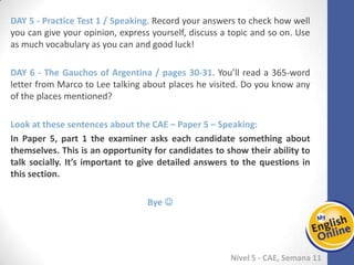 Week 1 Week 2 Week 3 Week 4 Week 5 Week 6 Week 7 Week 8Week 1 Week 2 Week 3 Week 4 Week 5 Week 6 Week 7 Week 8
Nível 5 - CAE
Practice Test 1 / Speaking. Record your answers to check how well you can give your
opinion, express yourself, discuss a topic and so on. Use as much vocabulary as you
can and good luck!
The Gauchos of Argentina / pages 30-31. You’ll read a 365-word letter from Marco to
Lee talking about places he visited. Do you know any of the places mentioned?
Look at these sentences about the CAE – Paper 5 – Speaking:
In Paper 5, part 1 the examiner asks each candidate something about themselves.
This is an opportunity for candidates to show their ability to talk socially. It’s
important to give detailed answers to the questions in this section.
Bye 
.
 