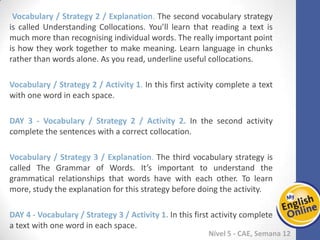 Week 1 Week 2 Week 3 Week 4 Week 5 Week 6 Week 7 Week 8Week 1 Week 2 Week 3 Week 4 Week 5 Week 6 Week 7 Week 8
Nível 5 - CAE
Vocabulary / Strategy 2 / Explanation. The second vocabulary strategy is called
Understanding Collocations. You’ll learn that reading a text is much more than
recognising individual words. The really important point is how they work together to
make meaning. Learn language in chunks rather than words alone. As you read,
underline useful collocations.
Vocabulary / Strategy 2 / Activity 1. In this first activity complete a text with one word
in each space.
Vocabulary / Strategy 2 / Activity 2. In the second activity complete the sentences
with a correct collocation.
Vocabulary / Strategy 3 / Explanation. The third vocabulary strategy is called The
Grammar of Words. It’s important to understand the grammatical relationships that
words have with each other. To learn more, study the explanation for this strategy
before doing the activity.
Vocabulary / Strategy 3 / Activity 1. In this first activity complete a text with one word
in each space.
 