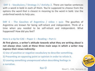 Week 1 Week 2 Week 3 Week 4 Week 5 Week 6 Week 7 Week 8Week 1 Week 2 Week 3 Week 4 Week 5 Week 6 Week 7 Week 8
Nível 5 - CAE
Vocabulary / Strategy 3 / Activity 2. There are twelve sentences with a word in bold in
each of them. You’re supposed to choose from the options the word that is closest in
meaning to the word in bold. Use the underlined words to help you.
The Gauchos of Argentina / video + quiz. The gauchos of Argentina are known for
being self-reliant and independent. Think of a time when you needed to be self-reliant
and independent. What happened? How did you feel?
Here is a tip for CAE – Paper 1 – Reading – Part 1:
At first glance, a writer’s attitude towards what they are writing about is not always
clear. Look at these three main ways in which a writer may express their views
indirectly:
1) Use of positive or negative vocabulary to describe something.
2) Presenting an opposing point or opinion in order to refute it.
3) Leaving something unexpressed when describing feelings in
a narrative.
Bye 
 