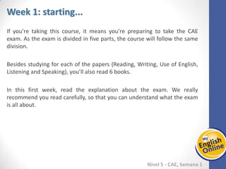 Week 1 Week 2 Week 3 Week 4 Week 5 Week 6 Week 7 Week 8Week 1 Week 2 Week 3 Week 4 Week 5 Week 6 Week 7 Week 8
Week 1: starting...
Nível 5 - CAE
If you’re taking this course, it means you’re preparing to take the CAE exam. As the
exam is divided in five parts, the course will follow the same division.
Besides studying for each of the papers (Reading, Writing, Use of English, Listening
and Speaking), you’ll also read 6 books.
In this first week, read the explanation about the exam. We really recommend you
read carefully, so that you can understand what the exam is all about.
 