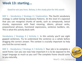 Week 1 Week 2 Week 3 Week 4 Week 5 Week 6 Week 7 Week 8Week 1 Week 2 Week 3 Week 4 Week 5 Week 6 Week 7 Week 8
Week 13: starting...
Nível 5 - CAE
Good to see you here. Below, is the study plan for this week:
Vocabulary / Strategy 4 / Explanation. The fourth vocabulary strategy is called Seeing
Vocabulary Patterns. At this level it’s expected that you can recognise chunks of words,
such as compounds, lexical chunks, expressions with fixed meaning, idioms, phrasal
verbs, prepositional phrases, functional expressions, sentence builders, etc. This is
what this activity deals with.
Vocabulary / Strategy 4 / Activity 1. In this activity you’ll see eight gapped sentences.
Try to understand the sentence as a whole before dragging the correct answer. The
context is crucially important to help you find the correct word.
Vocabulary / Strategy 4 / Activity 2. Your job is to complete a word frame. Can you
see now how important it is to be exposed to the target language as much as you can?
The complete frame should come to you naturally.
 