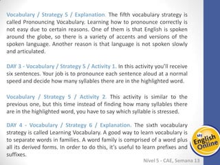 Week 1 Week 2 Week 3 Week 4 Week 5 Week 6 Week 7 Week 8Week 1 Week 2 Week 3 Week 4 Week 5 Week 6 Week 7 Week 8
Nível 5 - CAE
Vocabulary / Strategy 5 / Explanation. The fifth vocabulary strategy is called
Pronouncing Vocabulary. Learning how to pronounce correctly is not easy due to
certain reasons. One of them is that English is spoken around the globe, so there is a
variety of accents and versions of the spoken language. Another reason is that
language is not spoken slowly and articulated.
Vocabulary / Strategy 5 / Activity 1. In this activity you’ll receive six sentences. Your
job is to pronounce each sentence aloud at a normal speed and decide how many
syllables there are in the highlighted word.
Vocabulary / Strategy 5 / Activity 2. This activity is similar to the previous one, but
this time instead of finding how many syllables there are in the highlighted word, you
have to say which syllable is stressed.
Vocabulary / Strategy 6 / Explanation. The sixth vocabulary strategy is called Learning
Vocabulary. A good way to learn vocabulary is to separate words in families. A word
family is comprised of a word plus all its derived forms. In order to do this, it’s useful
to learn prefixes and suffixes.
 