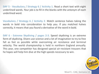 Week 1 Week 2 Week 3 Week 4 Week 5 Week 6 Week 7 Week 8Week 1 Week 2 Week 3 Week 4 Week 5 Week 6 Week 7 Week 8
Nível 5 - CAE
Vocabulary / Strategy 6 / Activity 1. Read a short text with eight underlined words.
Your job is to fill in the blanks with the antonym of each underlined word.
Vocabulary / Strategy 6 / Activity 2. Match sentence halves taking the words in bold
into consideration to help you. If you matched halves correctly, it means that you
found a derivative of the word in bold.
Extreme Skydiving / pages 2-3. Speed skydiving is an extreme form of skydiving.
Divers use science and a lot of imagination to try to free fall as fast as possible while
overcoming air resistance and terminal velocity. The world championship is held in
northern England annually. This year, one competitor has designed special air-resistant
trousers that he hopes will help him dive at the high speeds necessary to win.
 