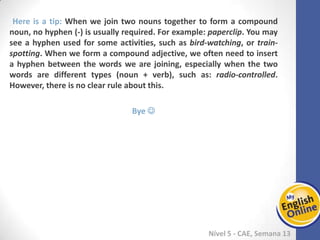 Week 1 Week 2 Week 3 Week 4 Week 5 Week 6 Week 7 Week 8Week 1 Week 2 Week 3 Week 4 Week 5 Week 6 Week 7 Week 8
Nível 5 - CAE
Here is a tip: When we join two nouns together to form a compound noun, no
hyphen (-) is usually required. For example: paperclip. You may see a hyphen used
for some activities, such as bird-watching, or train-spotting. When we form a
compound adjective, we often need to insert a hyphen between the words we are
joining, especially when the two words are different types (noun + verb), such as:
radio-controlled. However, there is no clear rule about this.
Bye 
 