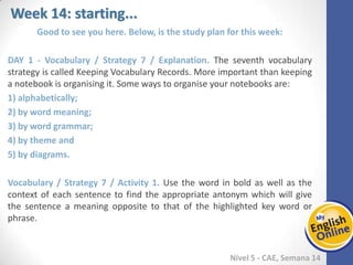 Week 1 Week 2 Week 3 Week 4 Week 5 Week 6 Week 7 Week 8Week 1 Week 2 Week 3 Week 4 Week 5 Week 6 Week 7 Week 8
Week 14: starting...
Nível 5 - CAE
Good to see you here. Below, is the study plan for this week:
Vocabulary / Strategy 7 / Explanation. The seventh vocabulary strategy is called
Keeping Vocabulary Records. More important than keeping a notebook is organising it.
Some ways to organise your notebooks are:
1) alphabetically;
2) by word meaning;
3) by word grammar;
4) by theme and
5) by diagrams.
Vocabulary / Strategy 7 / Activity 1. Use the word in bold as well as the context of
each sentence to find the appropriate antonym which will give the sentence a
meaning opposite to that of the highlighted key word or phrase.
 
