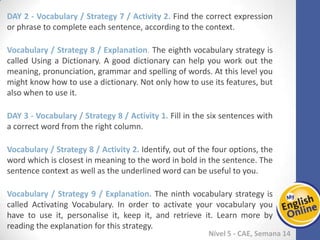 Week 1 Week 2 Week 3 Week 4 Week 5 Week 6 Week 7 Week 8Week 1 Week 2 Week 3 Week 4 Week 5 Week 6 Week 7 Week 8
Nível 5 - CAE
Vocabulary / Strategy 7 / Activity 2. Find the correct expression or phrase to complete
each sentence, according to the context.
Vocabulary / Strategy 8 / Explanation. The eighth vocabulary strategy is called Using a
Dictionary. A good dictionary can help you work out the meaning, pronunciation,
grammar and spelling of words. At this level you might know how to use a dictionary.
Not only how to use its features, but also when to use it.
Vocabulary / Strategy 8 / Activity 1. Fill in the six sentences with a correct word from
the right column.
Vocabulary / Strategy 8 / Activity 2. Identify, out of the four options, the word which
is closest in meaning to the word in bold in the sentence. The sentence context as well
as the underlined word can be useful to you.
Vocabulary / Strategy 9 / Explanation. The ninth vocabulary strategy is called
Activating Vocabulary. In order to activate your vocabulary you have to use it,
personalise it, keep it, and retrieve it. Learn more by reading the explanation for this
strategy.
 