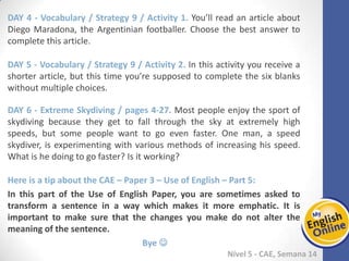 Week 1 Week 2 Week 3 Week 4 Week 5 Week 6 Week 7 Week 8Week 1 Week 2 Week 3 Week 4 Week 5 Week 6 Week 7 Week 8
Nível 5 - CAE
Vocabulary / Strategy 9 / Activity 1. You’ll read an article about Diego Maradona, the
Argentinian footballer. Choose the best answer to complete this article.
Vocabulary / Strategy 9 / Activity 2. In this activity you receive a shorter article, but
this time you’re supposed to complete the six blanks without multiple choices.
Extreme Skydiving / pages 4-27. Most people enjoy the sport of skydiving because
they get to fall through the sky at extremely high speeds, but some people want to go
even faster. One man, a speed skydiver, is experimenting with various methods of
increasing his speed. What is he doing to go faster? Is it working?
Here is a tip about the CAE – Paper 3 – Use of English – Part 5:
In this part of the Use of English Paper, you are sometimes asked to transform a
sentence in a way which makes it more emphatic. It is important to make sure that
the changes you make do not alter the meaning of the sentence.
Bye 
 