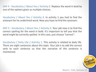 Week 1 Week 2 Week 3 Week 4 Week 5 Week 6 Week 7 Week 8Week 1 Week 2 Week 3 Week 4 Week 5 Week 6 Week 7 Week 8
Nível 5 - CAE
Vocabulary / About You / Activity 2. Replace the word in bold by one of the options
given as multiple choices.
Vocabulary / About You / Activity 3. In activity 1 you had to find the antonym for he
underlined word. Now you have to find the synonym.
Vocabulary / About You / Activity 4. Your job now is to find the correct spelling for the
word in bold. It’s important to tell you that the word might be correctly spelled. In this
case, just choose “correct”.
Vocabulary / Daily Life / Activity 1. This activity is related to daily life. There are eight
sentences about this topic. Your job is to add the correct verb to each sentence so that
the narrative of the sentence is maintained.
 
