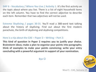 Week 1 Week 2 Week 3 Week 4 Week 5 Week 6 Week 7 Week 8Week 1 Week 2 Week 3 Week 4 Week 5 Week 6 Week 7 Week 8
Nível 5 - CAE
Vocabulary / Where You Live / Activity 1. It’s the first activity on the topic about
where you live. There is a list of eight household items on the left column. You have to
find the correct adjective to describe each item. Remember that two adjectives will
not be used.
Extreme Skydiving / pages 30-31. You’ll read a 388-word text talking about the history
of skydiving. Find out about the first modern parachute, the birth of skydiving and
skydiving competitions.
Here is a tip about the CAE – Paper 2 – Writing – Part 2:
This kind of question in Paper 2 requires you to justify your choice. Brainstorm ideas;
make a plan to organise your points into paragraphs; think of examples to make your
points convincing; write your entry concluding with a powerful argument in support
of your nomination.
Bye 
 