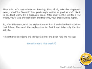 Week 1 Week 2 Week 3 Week 4 Week 5 Week 6 Week 7 Week 8Week 1 Week 2 Week 3 Week 4 Week 5 Week 6 Week 7 Week 8
Nível 5 - CAE
After this, let’s concentrate on Reading. First of all, take the diagnostic exam, called
Test Yourself. Your grade might not be as good as you’d like it to be, don’t worry. It’s a
diagnostic exam. After studying the skill for a few weeks, you’ll take another exam and
this time, your grade will be higher.
So, after this exam, read the explanation for Part 1 and take the 4 activities that follow.
Also read the explanation for Part 2 and take only the first activity.
Finish the week reading the introduction for the book Para-life Rescue!
We wish you a nice week 
 