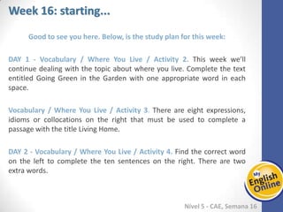 Week 1 Week 2 Week 3 Week 4 Week 5 Week 6 Week 7 Week 8Week 1 Week 2 Week 3 Week 4 Week 5 Week 6 Week 7 Week 8
Week 16: starting...
Nível 5 - CAE
Good to see you here. Below, is the study plan for this week:
Vocabulary / Where You Live / Activity 2. This week we’ll continue dealing with the
topic about where you live. Complete the text entitled Going Green in the Garden
with one appropriate word in each space.
Vocabulary / Where You Live / Activity 3. There are eight expressions, idioms or
collocations on the right that must be used to complete a passage with the title Living
Home.
Vocabulary / Where You Live / Activity 4. Find the correct word on the left to
complete the ten sentences on the right. There are two extra words.
 