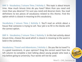 Week 1 Week 2 Week 3 Week 4 Week 5 Week 6 Week 7 Week 8Week 1 Week 2 Week 3 Week 4 Week 5 Week 6 Week 7 Week 8
Nível 5 - CAE
Vocabulary / Leisure Time / Activity 1. This topic is about leisure time. How much
leisure time do you have? More than you need and more than you deserve? I’m sure
you need and deserve more. You read definitions to ten pieces of vocabulary related
to this theme. Find the option which is closest in meaning to this vocabulary.
Vocabulary / Leisure Time / Activity 2. You’ll read an article about a house that
someone is trying to sell. Your job is to fill in the blanks with the correct option.
Vocabulary / Leisure Time / Activity 3. In this last activity about leisure time, choose
the word which is closest in meaning to the word in bold in the sentence.
Vocabulary / Travel and Adventures / Activity 1. Do you like to travel? Is it a good
investment, in your opinion? Drag the correct word from the left column to complete
a text talking about young people who took a trip before going to university. Four
words will not be used.
 