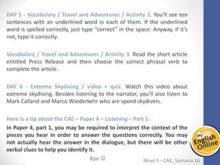 Week 1 Week 2 Week 3 Week 4 Week 5 Week 6 Week 7 Week 8Week 1 Week 2 Week 3 Week 4 Week 5 Week 6 Week 7 Week 8
Nível 5 - CAE
Vocabulary / Travel and Adventures / Activity 2. You’ll see ten sentences with an
underlined word in each of them. If the underlined word is spelled correctly, just type
“correct” in the space. Anyway, if it’s not, type it correctly.
Vocabulary / Travel and Adventures / Activity 3. Read the short article entitled Press
Release and then choose the correct phrasal verb to complete the article.
Extreme Skydiving / video + quiz. Watch this video about extreme skydiving. Besides
listening to the narrator, you’ll also listen to Mark Calland and Marco Wiederkehr who
are speed skydivers.
Here is a tip about the CAE – Paper 4 – Listening – Part 1:
In Paper 4, part 1, you may be required to interpret the context of the pieces you
hear in order to answer the questions correctly. You may not actually hear the
answer in the dialogue, but there will be other verbal clues to help you identify it.
Bye 
 