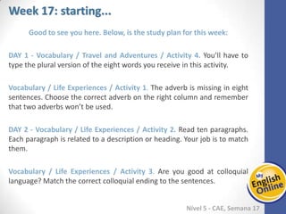 Week 1 Week 2 Week 3 Week 4 Week 5 Week 6 Week 7 Week 8Week 1 Week 2 Week 3 Week 4 Week 5 Week 6 Week 7 Week 8
Week 17: starting...
Nível 5 - CAE
Good to see you here. Below, is the study plan for this week:
Vocabulary / Travel and Adventures / Activity 4. You’ll have to type the plural version
of the eight words you receive in this activity.
Vocabulary / Life Experiences / Activity 1. The adverb is missing in eight sentences.
Choose the correct adverb on the right column and remember that two adverbs won’t
be used.
Vocabulary / Life Experiences / Activity 2. Read ten paragraphs. Each paragraph is
related to a description or heading. Your job is to match them.
Vocabulary / Life Experiences / Activity 3. Are you good at colloquial language? Match
the correct colloquial ending to the sentences.
 