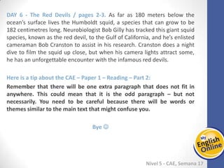 Week 1 Week 2 Week 3 Week 4 Week 5 Week 6 Week 7 Week 8Week 1 Week 2 Week 3 Week 4 Week 5 Week 6 Week 7 Week 8
Nível 5 - CAE
The Red Devils / pages 2-3. As far as 180 meters below the ocean’s surface lives the
Humboldt squid, a species that can grow to be 182 centimetres long. Neurobiologist
Bob Gilly has tracked this giant squid species, known as the red devil, to the Gulf of
California, and he’s enlisted cameraman Bob Cranston to assist in his research.
Cranston does a night dive to film the squid up close, but when his camera lights
attract some, he has an unforgettable encounter with the infamous red devils.
Here is a tip about the CAE – Paper 1 – Reading – Part 2:
Remember that there will be one extra paragraph that does not fit in anywhere. This
could mean that it is the odd paragraph – but not necessarily. You need to be careful
because there will be words or themes similar to the main text that might confuse
you.
Bye 
 