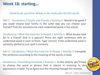 Week 1 Week 2 Week 3 Week 4 Week 5 Week 6 Week 7 Week 8Week 1 Week 2 Week 3 Week 4 Week 5 Week 6 Week 7 Week 8
Week 18: starting...
Nível 5 - CAE
Good to see you here. Below, is the study plan for this week:
Vocabulary / Family and Friends / Activity 2. Would it be good if you could choose
your family in the same way you can choose your friends? Find the synonyms for each
underlined word in the article.
Vocabulary / What You Look For in People / Activity 1. What do you look for in a
friend? And in a spouse? There are eight sentences with an underlined word in each of
them. Type ‘correct’ if the underlined word is correctly spelled or just spell it correctly.
Vocabulary / What You Look For in People / Activity 2. Complete the sentences
according to the meaning of the words in bold.
Vocabulary / Describing Emotions / Activity 1. In this activity you’ll have to choose
the word or phrase that is closest in meaning to the expressions in bold. Try to figure
out the meaning through the context.
 