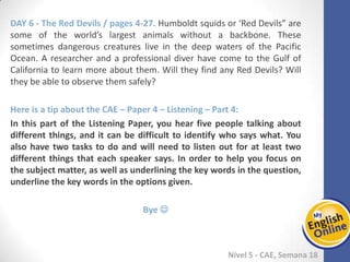 Week 1 Week 2 Week 3 Week 4 Week 5 Week 6 Week 7 Week 8Week 1 Week 2 Week 3 Week 4 Week 5 Week 6 Week 7 Week 8
Nível 5 - CAE
The Red Devils / pages 4-27. Humboldt squids or ‘Red Devils” are some of the world’s
largest animals without a backbone. These sometimes dangerous creatures live in the
deep waters of the Pacific Ocean. A researcher and a professional diver have come to
the Gulf of California to learn more about them. Will they find any Red Devils? Will
they be able to observe them safely?
Here is a tip about the CAE – Paper 4 – Listening – Part 4:
In this part of the Listening Paper, you hear five people talking about different things,
and it can be difficult to identify who says what. You also have two tasks to do and
will need to listen out for at least two different things that each speaker says. In
order to help you focus on the subject matter, as well as underlining the key words in
the question, underline the key words in the options given.
Bye 
 