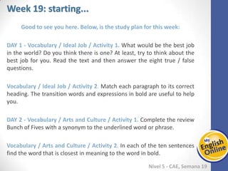 Week 1 Week 2 Week 3 Week 4 Week 5 Week 6 Week 7 Week 8Week 1 Week 2 Week 3 Week 4 Week 5 Week 6 Week 7 Week 8
Week 19: starting...
Nível 5 - CAE
Good to see you here. Below, is the study plan for this week:
Vocabulary / Ideal Job / Activity 1. What would be the best job in the world? Do you
think there is one? At least, try to think about the best job for you. Read the text and
then answer the eight true / false questions.
Vocabulary / Ideal Job / Activity 2. Match each paragraph to its correct heading. The
transition words and expressions in bold are useful to help you.
Vocabulary / Arts and Culture / Activity 1. Complete the review Bunch of Fives with a
synonym to the underlined word or phrase.
Vocabulary / Arts and Culture / Activity 2. In each of the ten sentences find the word
that is closest in meaning to the word in bold.
 