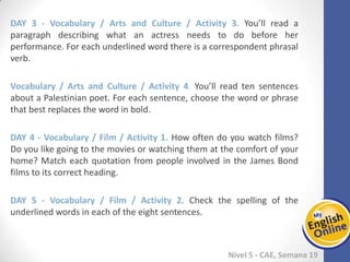 Week 1 Week 2 Week 3 Week 4 Week 5 Week 6 Week 7 Week 8Week 1 Week 2 Week 3 Week 4 Week 5 Week 6 Week 7 Week 8
Nível 5 - CAE
Vocabulary / Arts and Culture / Activity 3. You’ll read a paragraph describing what an
actress needs to do before her performance. For each underlined word there is a
correspondent phrasal verb.
Vocabulary / Arts and Culture / Activity 4. You’ll read ten sentences about a
Palestinian poet. For each sentence, choose the word or phrase that best replaces the
word in bold.
Vocabulary / Film / Activity 1. How often do you watch films? Do you like going to the
movies or watching them at the comfort of your home? Match each quotation from
people involved in the James Bond films to its correct heading.
Vocabulary / Film / Activity 2. Check the spelling of the underlined words in each of
the eight sentences.
 