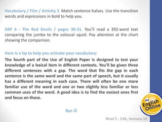 Week 1 Week 2 Week 3 Week 4 Week 5 Week 6 Week 7 Week 8Week 1 Week 2 Week 3 Week 4 Week 5 Week 6 Week 7 Week 8
Nível 5 - CAE
Vocabulary / Film / Activity 3. Match sentence halves. Use the transition words and
expressions in bold to help you.
The Red Devils / pages 30-31. You’ll read a 392-word text comparing the jumbo to the
colossal squid. Pay attention at the chart showing the comparison.
Here is a tip to help you activate your vocabulary:
The fourth part of the Use of English Paper is designed to test your knowledge of a
lexical item in different contexts. You’ll be given three different sentences with a gap.
The word that fits the gap in each sentence is the same word and the same part of
speech, but it usually has a different meaning in each case. There will often be one
more familiar use of the word and one or two slightly less familiar or less common
uses of the word. A good idea is to find the easiest ones first and focus on those.
Bye 
 